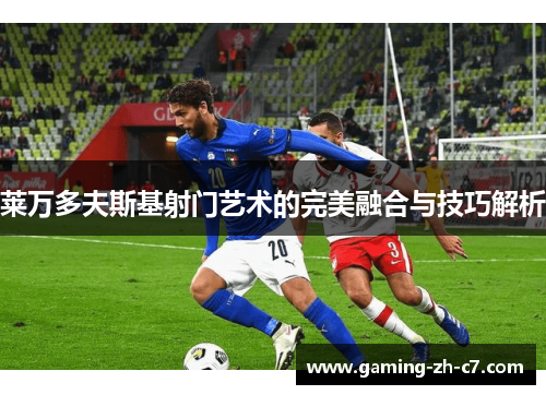 莱万多夫斯基射门艺术的完美融合与技巧解析 莱万多夫斯基射门艺术的完美融合与技巧解析