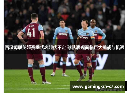 西汉姆联英超赛季状态起伏不定 球队表现面临巨大挑战与机遇 西汉姆联英超赛季状态起伏不定 球队表现面临巨大挑战与机遇