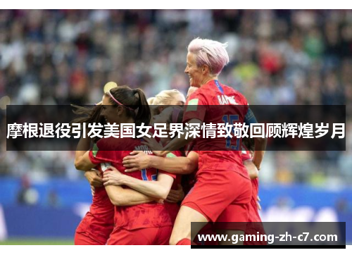 摩根退役引发美国女足界深情致敬回顾辉煌岁月 摩根退役引发美国女足界深情致敬回顾辉煌岁月