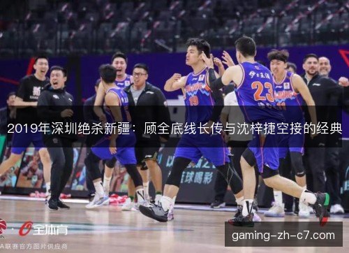 2019年深圳绝杀新疆：顾全底线长传与沈梓捷空接的经典